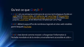 Qu’est ce que Google ?
• Google est une entreprise américaine de services technologiques fondée en
1998 dans la SiliconValley, en Californie, par Larry Page et Sergueï Brin,
créateurs du moteur de recherche Google. Eric Schmidt en a été le CEO
jusqu'au 4 avril 2011 et est désormais remplacé par Larry Page
Google détient aujourd'hui de nombreux logiciels et sites web notables
parmi lesquelsYouTube
Google s'est donné comme mission « d'organiser l'information à
l'échelle mondiale et de la rendre universellement accessible et utile ».
 