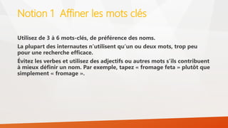 Notion 1 Affiner les mots clés
Utilisez de 3 à 6 mots-clés, de préférence des noms.
La plupart des internautes n’utilisent qu’un ou deux mots, trop peu
pour une recherche efficace.
Évitez les verbes et utilisez des adjectifs ou autres mots s’ils contribuent
à mieux définir un nom. Par exemple, tapez « fromage feta » plutôt que
simplement « fromage ».
 