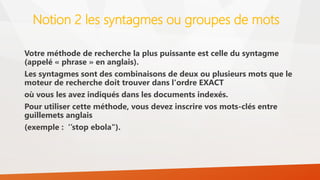 Notion 2 les syntagmes ou groupes de mots
Votre méthode de recherche la plus puissante est celle du syntagme
(appelé « phrase » en anglais).
Les syntagmes sont des combinaisons de deux ou plusieurs mots que le
moteur de recherche doit trouver dans l'ordre EXACT
où vous les avez indiqués dans les documents indexés.
Pour utiliser cette méthode, vous devez inscrire vos mots-clés entre
guillemets anglais
(exemple : ‘’stop ebola").
 
