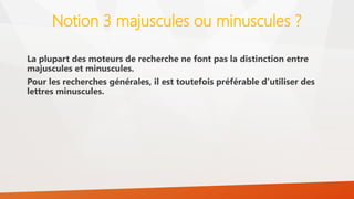 Notion 3 majuscules ou minuscules ?
La plupart des moteurs de recherche ne font pas la distinction entre
majuscules et minuscules.
Pour les recherches générales, il est toutefois préférable d'utiliser des
lettres minuscules.
 