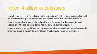 notion 4 utiliser les opérateurs
« and » ou « + » entre deux mots-clés signifient : « Je veux seulement
les documents qui contiennent ces deux mots ou tous les mots. »
« or » entre deux mots-clés signifie : « Je veux les documents qui
contiennent l’un de ces deux mots, peu importe lequel. »
« not » ou « - » signifient : « Je veux les documents qui contiennent le
premier mot, à condition qu’ils ne contiennent pas le second. »
 