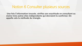 Notion 6 Consulter plusieurs sources
Une fois l’information trouvée, vérifiez son exactitude en consultant au
moins trois autres sites indépendants qui devraient la confirmer. On
appelle cela la méthode du triangle.
 
