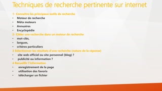 Techniques de recherche pertinente sur internet
1- Connaître les principaux outils de recherche
• Moteur de recherche
• Méta moteurs
• Annuaires
• Encyclopédie
2- Cibler une recherche dans un moteur de recherche
• mot-clés,
• langues,
• critères particuliers
3 Sélectionner les résultats d’une recherche (nature de la réponse)
• site web officiel ou site personnel (blog) ?
• publicité ou information ?
4 Recueillir l’information
• enregistrement de la page
• utilisation des favoris
• télécharger un fichier
 