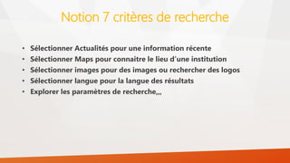 Notion 7 critères de recherche
• Sélectionner Actualités pour une information récente
• Sélectionner Maps pour connaitre le lieu d’une institution
• Sélectionner images pour des images ou rechercher des logos
• Sélectionner langue pour la langue des résultats
• Explorer les paramètres de recherche,,,
 
