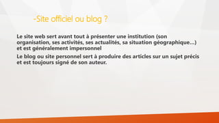 -Site officiel ou blog ?
Le site web sert avant tout à présenter une institution (son
organisation, ses activités, ses actualités, sa situation géographique…)
et est généralement impersonnel
Le blog ou site personnel sert à produire des articles sur un sujet précis
et est toujours signé de son auteur.
 