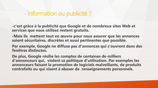 - Information ou publicité ?
-c'est grâce à la publicité que Google et de nombreux sites Web et
services que vous utilisez restent gratuits.
-Mais Ils mettent tout en œuvre pour nous assurer que les annonces
soient sécuritaires, discrètes et aussi pertinentes que possible.
Par exemple, Google ne diffuse pas d'annonces qui s'ouvrent dans des
fenêtres distinctes.
De plus, Google résilie les comptes de centaines de milliers
d'annonceurs qui, violent sa politique d'utilisation. Par exemples les
annonceurs faisant la promotion de logiciels malveillants, de produits
contrefaits ou qui visent à abuser de renseignements personnels.
 
