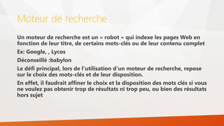 Moteur de recherche
Un moteur de recherche est un « robot » qui indexe les pages Web en
fonction de leur titre, de certains mots-clés ou de leur contenu complet
Ex: Google, , Lycos
Déconseillé :babylon
Le défi principal, lors de l'utilisation d'un moteur de recherche, repose
sur le choix des mots-clés et de leur disposition.
En effet, il faudrait affiner le choix et la disposition des mots clés si vous
ne voulez pas obtenir trop de résultats ni trop peu, ou bien des résultats
hors sujet
 