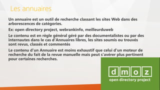 Les annuaires
Un annuaire est un outil de recherche classant les sites Web dans des
arborescences de catégories.
Ex: open directory project, webrankinfo, meilleurduweb
Le contenu est en règle général géré par des documentalistes ou par des
internautes dans le cas d'Annuaires libres, les sites soumis ou trouvés
sont revus, classés et commentés
Le contenu d'un Annuaire est moins exhaustif que celui d'un moteur de
recherche du fait de la revue manuelle mais peut s'avérer plus pertinent
pour certaines recherches.
 