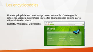 Les encyclopédies
Une encyclopédie est un ouvrage ou un ensemble d'ouvrages de
référence visant à synthétiser toutes les connaissances ou une partie
déterminée de celles-ci.
Encarta, Wikipédia, Universalis
 