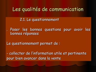 Les qualités de communication
Les qualités de communication
2.1. Le questionnement
2.1. Le questionnement
. Poser les bonnes questions pour avoir les
. Poser les bonnes questions pour avoir les
bonnes réponses
bonnes réponses
Le questionnement permet de :
Le questionnement permet de :
- collecter de l’information utile et pertinente
- collecter de l’information utile et pertinente
pour bien avancer dans la vente
pour bien avancer dans la vente
 