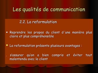 Les qualités de communication
Les qualités de communication
2.2. La reformulation
2.2. La reformulation

 Reprendre les propos du client d ’une manière plus
Reprendre les propos du client d ’une manière plus
claire et plus compréhensible
claire et plus compréhensible
 La reformulation présente plusieurs avantages :
La reformulation présente plusieurs avantages :
. s’assurer qu’on a bien compris et éviter tout
. s’assurer qu’on a bien compris et éviter tout
malentendu avec le client
malentendu avec le client
 