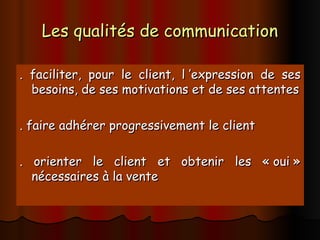 Les qualités de communication
Les qualités de communication
. faciliter, pour le client, l ’expression de ses
. faciliter, pour le client, l ’expression de ses
besoins, de ses motivations et de ses attentes
besoins, de ses motivations et de ses attentes
. faire adhérer progressivement le client
. faire adhérer progressivement le client
. orienter le client et obtenir les « oui »
. orienter le client et obtenir les « oui »
nécessaires à la vente
nécessaires à la vente
 