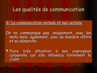 Les qualités de communication
Les qualités de communication
3/ La communication verbale et non verbale
3/ La communication verbale et non verbale
On ne communique pas, uniquement, avec les
On ne communique pas, uniquement, avec les
mots mais, également, avec sa manière d’être
mots mais, également, avec sa manière d’être
et sa démarche
et sa démarche
 Faire très attention à son expression
Faire très attention à son expression
corporelle car elle influence fortement le
corporelle car elle influence fortement le
client
client
 
