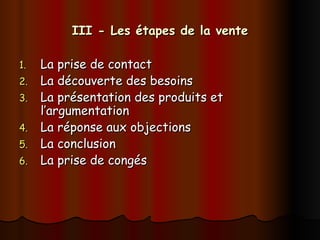 III - Les étapes de la vente
III - Les étapes de la vente
1.
1. La prise de contact
La prise de contact
2.
2. La découverte des besoins
La découverte des besoins
3.
3. La présentation des produits et
La présentation des produits et
l’argumentation
l’argumentation
4.
4. La réponse aux objections
La réponse aux objections
5.
5. La conclusion
La conclusion
6.
6. La prise de congés
La prise de congés
 