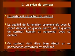 1. La prise de contact
1. La prise de contact
 La vente est un métier de contact
La vente est un métier de contact
 La qualité de la relation commerciale avec le
La qualité de la relation commerciale avec le
client dépend, en grande partie, de la qualité
client dépend, en grande partie, de la qualité
de contact humain et personnel avec ce
de contact humain et personnel avec ce
dernier
dernier
 Ce contact doit être bien établi et en
Ce contact doit être bien établi et en
permanence entretenu et amélioré
permanence entretenu et amélioré
 