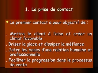 1. La prise de contact
1. La prise de contact
Le premier contact a pour objectif de :
Le premier contact a pour objectif de :
. Mettre le client à l’aise et créer un
. Mettre le client à l’aise et créer un
climat favorable
climat favorable
. Briser la glace et dissiper la méfiance
. Briser la glace et dissiper la méfiance
. Jeter les bases d’une relation humaine et
. Jeter les bases d’une relation humaine et
professionnelle
professionnelle
. Faciliter la progression dans le processus
. Faciliter la progression dans le processus
de vente
de vente
 