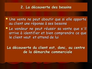 2. La découverte des besoins
2. La découverte des besoins
 Une vente ne peut aboutir que si elle apporte
Une vente ne peut aboutir que si elle apporte
au client une réponse à ses besoins
au client une réponse à ses besoins
 Le vendeur ne peut réussir sa vente que s ’il
Le vendeur ne peut réussir sa vente que s ’il
arrive à identifier et bien comprendre ce que
arrive à identifier et bien comprendre ce que
le client veut et attend de lui
le client veut et attend de lui
La découverte du client est, donc, au centre
La découverte du client est, donc, au centre
de la démarche commerciale
de la démarche commerciale
 