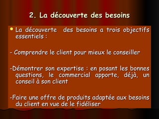 2. La découverte des besoins
2. La découverte des besoins
 La découverte des besoins a trois objectifs
La découverte des besoins a trois objectifs
essentiels :
essentiels :
- Comprendre le client pour mieux le conseiller
- Comprendre le client pour mieux le conseiller
-Démontrer son expertise : en posant les bonnes
-Démontrer son expertise : en posant les bonnes
questions, le commercial apporte, déjà, un
questions, le commercial apporte, déjà, un
conseil à son client
conseil à son client
-Faire une offre de produits adaptée aux besoins
-Faire une offre de produits adaptée aux besoins
du client en vue de le fidéliser
du client en vue de le fidéliser
 