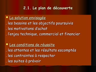 2.1. Le plan de découverte
2.1. Le plan de découverte
 La solution envisagée
La solution envisagée
. les besoins et les objectifs poursuivis
. les besoins et les objectifs poursuivis
. les motivations d’achat
. les motivations d’achat
. l’enjeu technique, commercial et financier
. l’enjeu technique, commercial et financier
 Les conditions de réussite
Les conditions de réussite
. les attentes et les résultats escomptés
. les attentes et les résultats escomptés
. les contraintes à respecter
. les contraintes à respecter
. les suites à prévoir
. les suites à prévoir
 