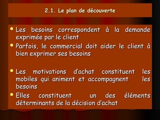 2.1. Le plan de découverte
2.1. Le plan de découverte
 Les besoins correspondent à la demande
Les besoins correspondent à la demande
exprimée par le client
exprimée par le client
 Parfois, le commercial doit aider le client à
Parfois, le commercial doit aider le client à
bien exprimer ses besoins
bien exprimer ses besoins
 Les motivations d’achat constituent les
Les motivations d’achat constituent les
mobiles qui animent et accompagnent les
mobiles qui animent et accompagnent les
besoins
besoins
 Elles constituent un des éléments
Elles constituent un des éléments
déterminants de la décision d’achat
déterminants de la décision d’achat
 