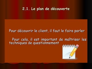 2.1. Le plan de découverte
2.1. Le plan de découverte
Pour découvrir le client, il faut le faire parler
Pour découvrir le client, il faut le faire parler
Pour cela, il est important de maîtriser les
Pour cela, il est important de maîtriser les
techniques de questionnement
techniques de questionnement
 