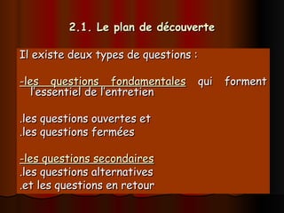 2.1. Le plan de découverte
2.1. Le plan de découverte
Il existe deux types de questions :
Il existe deux types de questions :
-les questions fondamentales
-les questions fondamentales qui forment
qui forment
l’essentiel de l’entretien
l’essentiel de l’entretien
.les questions ouvertes et
.les questions ouvertes et
.les questions fermées
.les questions fermées
-les questions secondaires
-les questions secondaires
.les questions alternatives
.les questions alternatives
.et les questions en retour
.et les questions en retour
 