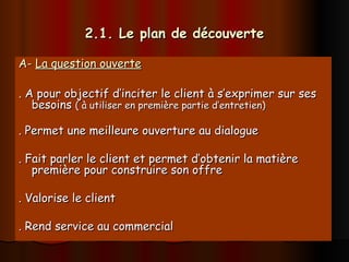 2.1. Le plan de découverte
2.1. Le plan de découverte
A-
A- La question ouverte
La question ouverte
. A pour objectif d’inciter le client à s’exprimer sur ses
. A pour objectif d’inciter le client à s’exprimer sur ses
besoins
besoins ( à utiliser en première partie d’entretien)
( à utiliser en première partie d’entretien)
. Permet une meilleure ouverture au dialogue
. Permet une meilleure ouverture au dialogue
. Fait parler le client et permet d’obtenir la matière
. Fait parler le client et permet d’obtenir la matière
première pour construire son offre
première pour construire son offre
. Valorise le client
. Valorise le client
. Rend service au commercial
. Rend service au commercial
 