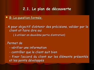 2.1. Le plan de découverte
2.1. Le plan de découverte
 B- La question fermée
B- La question fermée
. A pour objectif d’obtenir des précisions, valider par le
. A pour objectif d’obtenir des précisions, valider par le
client et faire dire oui
client et faire dire oui
( à utiliser en deuxième partie d’entretien)
( à utiliser en deuxième partie d’entretien)
. Permet de
. Permet de
- vérifier une information
- vérifier une information
- contrôler que le client suit bien
- contrôler que le client suit bien
- fixer l’accord du client sur les éléments présentés
- fixer l’accord du client sur les éléments présentés
et les points développés
et les points développés
 