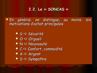 2.2. Le « SONCAS »
2.2. Le « SONCAS »
 En général, on distingue, au moins, six
En général, on distingue, au moins, six
motivations d’achat principales
motivations d’achat principales
 S
S 
 Sécurité
Sécurité
 O
O 
 Orgueil
Orgueil
 N
N 
 Nouveauté
Nouveauté
 C
C 
 Confort, commodité
Confort, commodité
 A
A 
 Argent
Argent
 S
S 
 Sympathie
Sympathie
 