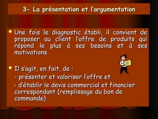 3- La présentation et l’argumentation
3- La présentation et l’argumentation
 Une fois le diagnostic établi, il convient de
Une fois le diagnostic établi, il convient de
proposer au client l’offre de produits qui
proposer au client l’offre de produits qui
répond le plus à ses besoins et à ses
répond le plus à ses besoins et à ses
motivations
motivations
 Il s’agit, en fait, de :
Il s’agit, en fait, de :
- présenter et valoriser l’offre et
- présenter et valoriser l’offre et
- d’établir le devis commercial et financier
- d’établir le devis commercial et financier
correspondant (remplissage du bon de
correspondant (remplissage du bon de
commande)
commande)
 