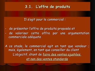 3.1. L’offre de produits
3.1. L’offre de produits
Il s’agit pour le commercial :
Il s’agit pour le commercial :
- de présenter l’offre de produits proposés et
- de présenter l’offre de produits proposés et
- de valoriser cette offre par une argumentation
- de valoriser cette offre par une argumentation
commerciale adéquate
commerciale adéquate
A ce stade, le commercial agit en tant que vendeur ;
A ce stade, le commercial agit en tant que vendeur ;
mais, également, en tant que conseiller du client
mais, également, en tant que conseiller du client
L’objectif, étant de
L’objectif, étant de faire des ventes ajustées
faire des ventes ajustées
et non des ventes standards
et non des ventes standards
 