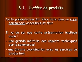 3.1. L’offre de produits
3.1. L’offre de produits
Cette présentation doit être faite dans un
Cette présentation doit être faite dans un style
style
commercial
commercial accessible et clair
accessible et clair
Il va de soi que cette présentation implique
Il va de soi que cette présentation implique
aussi :
aussi :
- une grande maîtrise des aspects techniques
- une grande maîtrise des aspects techniques
par le commercial
par le commercial
- une étroite coordination avec les services de
- une étroite coordination avec les services de
production
production
 