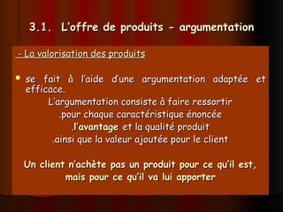 3.1. L’offre de produits - argumentation
3.1. L’offre de produits - argumentation
- La valorisation des produits
- La valorisation des produits
 se fait à l’aide d’une argumentation adaptée et
se fait à l’aide d’une argumentation adaptée et
efficace.
efficace.
L’argumentation consiste à faire ressortir
L’argumentation consiste à faire ressortir
.pour chaque caractéristique énoncée
.pour chaque caractéristique énoncée
.
.l’avantage
l’avantage et la qualité produit
et la qualité produit
.ainsi que la valeur ajoutée pour le client
.ainsi que la valeur ajoutée pour le client
Un client n’achète pas un produit pour ce qu’il est,
Un client n’achète pas un produit pour ce qu’il est,
mais pour ce qu’il va lui apporter
mais pour ce qu’il va lui apporter
 