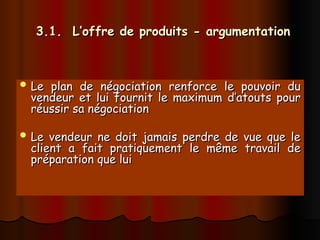 3.1. L’offre de produits - argumentation
3.1. L’offre de produits - argumentation
 Le plan de négociation renforce le pouvoir du
Le plan de négociation renforce le pouvoir du
vendeur et lui fournit le maximum d’atouts pour
vendeur et lui fournit le maximum d’atouts pour
réussir sa négociation
réussir sa négociation
 Le vendeur ne doit jamais perdre de vue que le
Le vendeur ne doit jamais perdre de vue que le
client a fait pratiquement le même travail de
client a fait pratiquement le même travail de
préparation que lui
préparation que lui
 