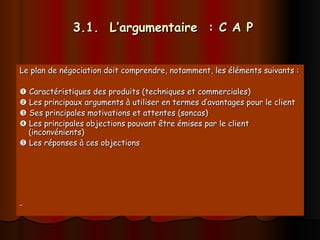 3.1. L’argumentaire : C A P
3.1. L’argumentaire : C A P
Le plan de négociation doit comprendre, notamment, les éléments suivants :
Le plan de négociation doit comprendre, notamment, les éléments suivants :

 Caractéristiques des produits (techniques et commerciales)
Caractéristiques des produits (techniques et commerciales)

 Les principaux arguments à utiliser en termes d’avantages pour le client
Les principaux arguments à utiliser en termes d’avantages pour le client

 Ses principales motivations et attentes (soncas)
Ses principales motivations et attentes (soncas)

 Les principales objections pouvant être émises par le client
Les principales objections pouvant être émises par le client
(inconvénients)
(inconvénients)

 Les réponses à ces objections
Les réponses à ces objections
-
-
 