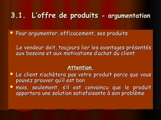 3.1. L’offre de produits
3.1. L’offre de produits - argumentation
- argumentation
 Pour argumenter, efficacement, ses produits
Pour argumenter, efficacement, ses produits
Le vendeur doit, toujours lier les avantages présentés
Le vendeur doit, toujours lier les avantages présentés
aux besoins et aux motivations d’achat du client
aux besoins et aux motivations d’achat du client
Attention
Attention
 Le client n’achètera pas votre produit parce que vous
Le client n’achètera pas votre produit parce que vous
pouvez prouver qu’il est bon
pouvez prouver qu’il est bon
 mais, seulement, s’il est convaincu que le produit
mais, seulement, s’il est convaincu que le produit
apportera une solution satisfaisante à son problème
apportera une solution satisfaisante à son problème
 