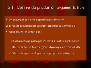 3.1. L’offre de produits
3.1. L’offre de produits -
- argumentation
argumentation
 Un argument doit être exprimé avec conviction
Un argument doit être exprimé avec conviction
La force de conviction est un atout essentiel du commercial
La force de conviction est un atout essentiel du commercial
 Nous savons, en effet, que :
Nous savons, en effet, que :
-
- 7% d’un message passe par les mots
7% d’un message passe par les mots 
 mots à fort impact
mots à fort impact
-
- 38% par le ton
38% par le ton 
 ton énergique, dynamique et enthousiaste
ton énergique, dynamique et enthousiaste
-
- 55% par les gestes
55% par les gestes 
 gestes appropriés et adéquats
gestes appropriés et adéquats
 