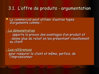3.1. L’offre de produits
3.1. L’offre de produits -
- argumentation
argumentation
 Le commercial peut utiliser d’autres types
Le commercial peut utiliser d’autres types
d’arguments comme :
d’arguments comme :
- La démonstration
- La démonstration
. apporte la preuve des avantages d’un produit et
. apporte la preuve des avantages d’un produit et
. donne plus de relief en les présentant visuellement
. donne plus de relief en les présentant visuellement
au client
au client
- Les références
- Les références
. pour rassurer le client et même, parfois, de
. pour rassurer le client et même, parfois, de
l’impressionner
l’impressionner
 