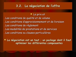 3.2. La négociation de l’offre
3.2. La négociation de l’offre
 Le prix et
Le prix et
. Les conditions de qualité et de volume
. Les conditions de qualité et de volume
. Les conditions d’approvisionnement et de livraison
. Les conditions d’approvisionnement et de livraison
. Les conditions de règlement
. Les conditions de règlement
. Les modalités de prestations et de services
. Les modalités de prestations et de services
. Les conditions ou clauses particulières
. Les conditions ou clauses particulières
 La négociation est un tout ; un package dont il faut
La négociation est un tout ; un package dont il faut
optimiser les différentes composantes
optimiser les différentes composantes
 