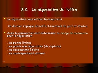 3.2. La négociation de l’offre
3.2. La négociation de l’offre
 La négociation sous-entend le compromis
La négociation sous-entend le compromis
Ce dernier implique des efforts mutuels de part et d’autre.
Ce dernier implique des efforts mutuels de part et d’autre.
 Aussi le commercial doit déterminer sa
Aussi le commercial doit déterminer sa marge de manœuvre
marge de manœuvre
pour la négociation
pour la négociation
. les points limites
. les points limites
. les points non négociables (de rupture)
. les points non négociables (de rupture)
. les concessions à faire
. les concessions à faire
. les contreparties à obtenir
. les contreparties à obtenir
 