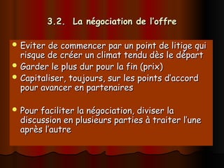 3.2. La négociation de l’offre
3.2. La négociation de l’offre
 Eviter de commencer par un point de litige qui
Eviter de commencer par un point de litige qui
risque de créer un climat tendu dès le départ
risque de créer un climat tendu dès le départ
 Garder le plus dur pour la fin (prix)
Garder le plus dur pour la fin (prix)
 Capitaliser, toujours, sur les points d’accord
Capitaliser, toujours, sur les points d’accord
pour avancer en partenaires
pour avancer en partenaires
 Pour faciliter la négociation, diviser la
Pour faciliter la négociation, diviser la
discussion en plusieurs parties à traiter l’une
discussion en plusieurs parties à traiter l’une
après l’autre
après l’autre
 