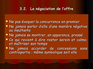 3.2. La négociation de l’offre
3.2. La négociation de l’offre
 Ne pas évoquer la concurrence en premier
Ne pas évoquer la concurrence en premier
 Ne jamais parler d’elle d’une manière négative
Ne jamais parler d’elle d’une manière négative
ou insultante
ou insultante
 Ne jamais se montrer, en apparence, pressé
Ne jamais se montrer, en apparence, pressé
 Ce qui revient à dire rester serein et calme;
Ce qui revient à dire rester serein et calme;
et maîtriser son temps
et maîtriser son temps
 Ne jamais accorder de concessions sans
Ne jamais accorder de concessions sans
contrepartie ; même symbolique soit elle
contrepartie ; même symbolique soit elle
 