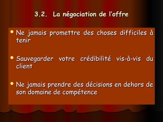 3.2. La négociation de l’offre
3.2. La négociation de l’offre
 Ne jamais promettre des choses difficiles à
Ne jamais promettre des choses difficiles à
tenir
tenir
 Sauvegarder votre crédibilité vis-à-vis du
Sauvegarder votre crédibilité vis-à-vis du
client
client
 Ne jamais prendre des décisions en dehors de
Ne jamais prendre des décisions en dehors de
son domaine de compétence
son domaine de compétence
 