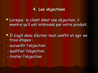 4. Les objections
4. Les objections
 Lorsque le client émet une objection, il
Lorsque le client émet une objection, il
montre qu’il est intéressé par votre produit.
montre qu’il est intéressé par votre produit.
 Il s’agit donc d’éviter tout conflit et agir en
Il s’agit donc d’éviter tout conflit et agir en
trois étapes :
trois étapes :
- accueillir l’objection
- accueillir l’objection
- qualifier l’objection
- qualifier l’objection
- traiter l’objection
- traiter l’objection
 