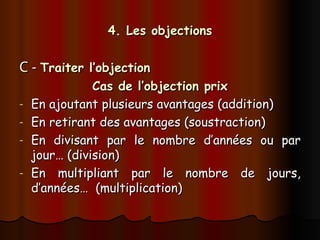 4. Les objections
4. Les objections
C -
C - Traiter l’objection
Traiter l’objection
Cas de l’objection prix
Cas de l’objection prix
- En ajoutant plusieurs avantages (addition)
En ajoutant plusieurs avantages (addition)
- En retirant des avantages (soustraction)
En retirant des avantages (soustraction)
- En divisant par le nombre d’années ou par
En divisant par le nombre d’années ou par
jour… (division)
jour… (division)
- En multipliant par le nombre de jours,
En multipliant par le nombre de jours,
d’années… (multiplication)
d’années… (multiplication)
 