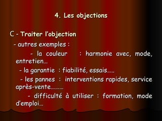 4. Les objections
4. Les objections
C -
C - Traiter l’objection
Traiter l’objection
- autres exemples :
- autres exemples :
- la couleur : harmonie avec, mode,
- la couleur : harmonie avec, mode,
entretien…
entretien…
- la garantie : fiabilité, essais…..
- la garantie : fiabilité, essais…..
- les pannes : interventions rapides, service
- les pannes : interventions rapides, service
après-vente………
après-vente………
- difficulté à utiliser : formation, mode
- difficulté à utiliser : formation, mode
d’emploi…
d’emploi…
 