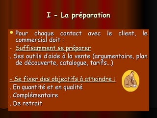 I - La préparation
I - La préparation
 Pour chaque contact avec le client, le
Pour chaque contact avec le client, le
commercial doit :
commercial doit :
- Suffisamment se préparer
Suffisamment se préparer
. Ses outils d’aide à la vente (argumentaire, plan
. Ses outils d’aide à la vente (argumentaire, plan
de découverte, catalogue, tarifs…)
de découverte, catalogue, tarifs…)
- Se fixer des objectifs à atteindre :
- Se fixer des objectifs à atteindre :
. En quantité et en qualité
. En quantité et en qualité
. Complémentaire
. Complémentaire
. De retrait
. De retrait
 