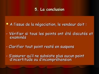 5. La conclusion
5. La conclusion
 A l’issue de la négociation, le vendeur doit :
A l’issue de la négociation, le vendeur doit :
- Vérifier si tous les points ont été discutés et
- Vérifier si tous les points ont été discutés et
examinés
examinés
- Clarifier tout point resté en suspens
- Clarifier tout point resté en suspens
- S’assurer qu’il ne subsiste plus aucun point
- S’assurer qu’il ne subsiste plus aucun point
d’incertitude ou d’incompréhension
d’incertitude ou d’incompréhension
 