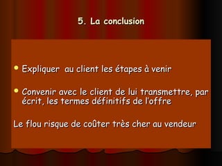5. La conclusion
5. La conclusion
 Expliquer au client les étapes à venir
Expliquer au client les étapes à venir
 Convenir avec le client de lui transmettre, par
Convenir avec le client de lui transmettre, par
écrit, les termes définitifs de l’offre
écrit, les termes définitifs de l’offre
Le flou risque de coûter très cher au vendeur
Le flou risque de coûter très cher au vendeur
 