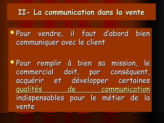 II- La communication dans la vente
II- La communication dans la vente
Pour vendre, il faut d’abord bien
Pour vendre, il faut d’abord bien
communiquer avec le client
communiquer avec le client
Pour remplir à bien sa mission, le
Pour remplir à bien sa mission, le
commercial doit, par conséquent,
commercial doit, par conséquent,
acquérir et développer certaines
acquérir et développer certaines
qualités de communication
qualités de communication
indispensables pour le métier de la
indispensables pour le métier de la
vente
vente
 
